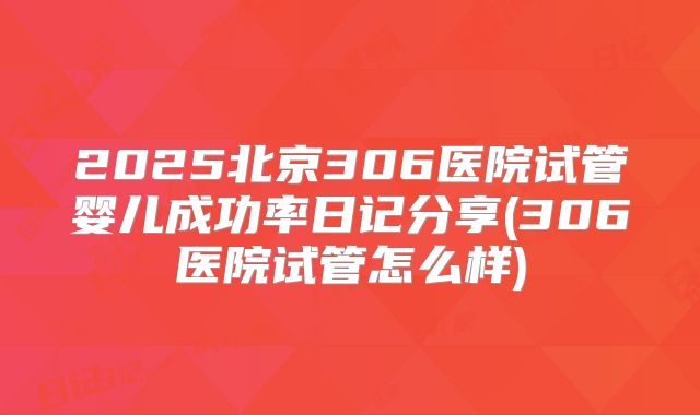 2025北京306医院试管婴儿成功率日记分享(306医院试管怎么样)