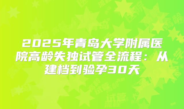 2025年青岛大学附属医院高龄失独试管全流程:从建档到验孕30天