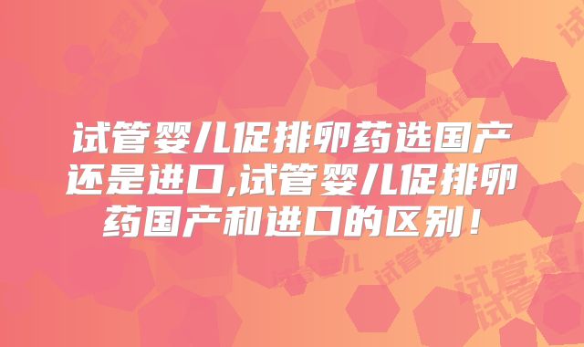 试管婴儿促排卵药选国产还是进口,试管婴儿促排卵药国产和进口的区别!