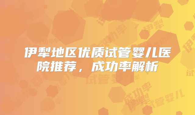伊犁地区优质试管婴儿医院推荐,成功率解析