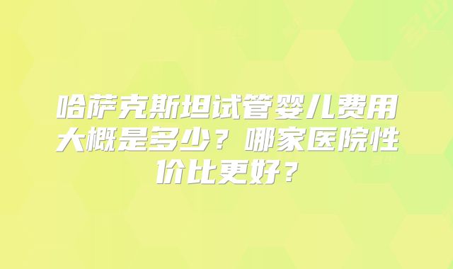 哈萨克斯坦试管婴儿费用大概是多少？哪家医院性价比更好？