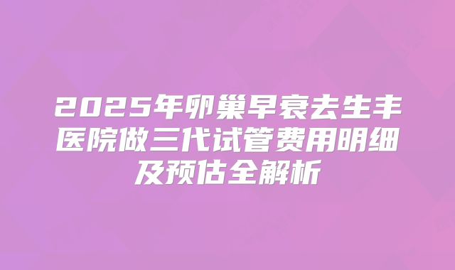 2025年卵巢早衰去生丰医院做三代试管费用明细及预估全解析