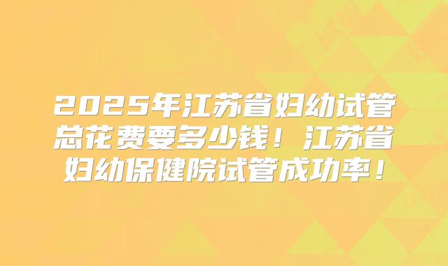 2025年江苏省妇幼试管总花费要多少钱！江苏省妇幼保健院试管成功率！