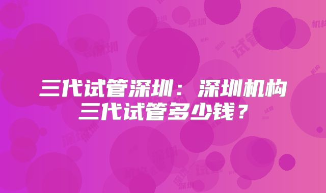 三代试管深圳：深圳机构三代试管多少钱？