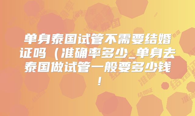 单身泰国试管不需要结婚证吗(准确率多少_单身去泰国做试管一般要多少钱!