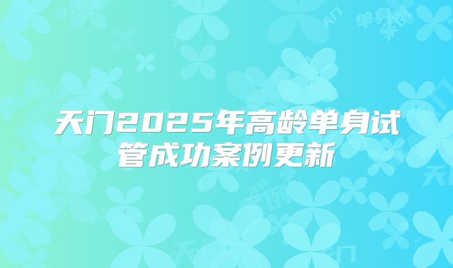 天门2025年高龄单身试管成功案例更新