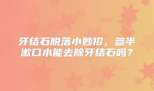 牙结石脱落小妙招,参半漱口水能去除牙结石吗?