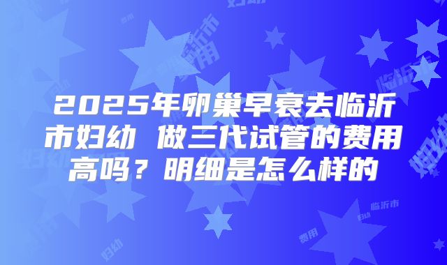 2025年卵巢早衰去临沂市妇幼 做三代试管的费用高吗？明细是怎么样的