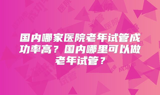 国内哪家医院老年试管成功率高？国内哪里可以做老年试管？