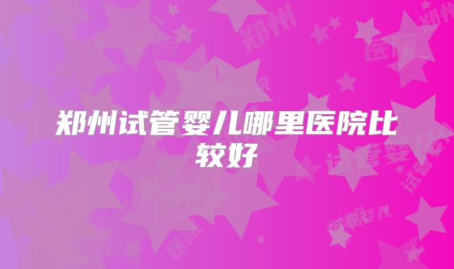 郑州试管婴儿哪里医院比较好