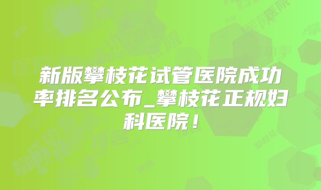 新版攀枝花试管医院成功率排名公布_攀枝花正规妇科医院！