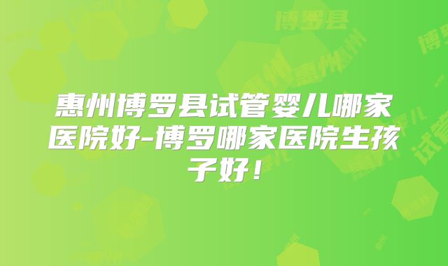 惠州博罗县试管婴儿哪家医院好-博罗哪家医院生孩子好!