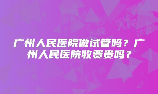 广州人民医院做试管吗？广州人民医院收费贵吗？