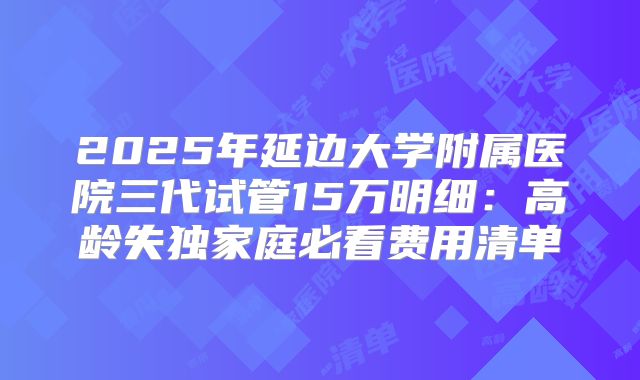 2025年延边大学附属医院三代试管15万明细：高龄失独家庭必看费用清单
