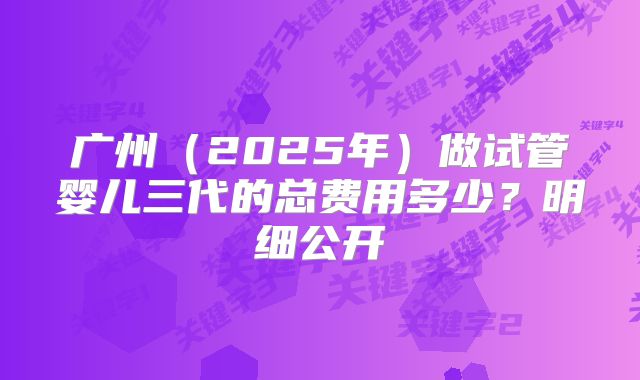 广州（2025年）做试管婴儿三代的总费用多少？明细公开