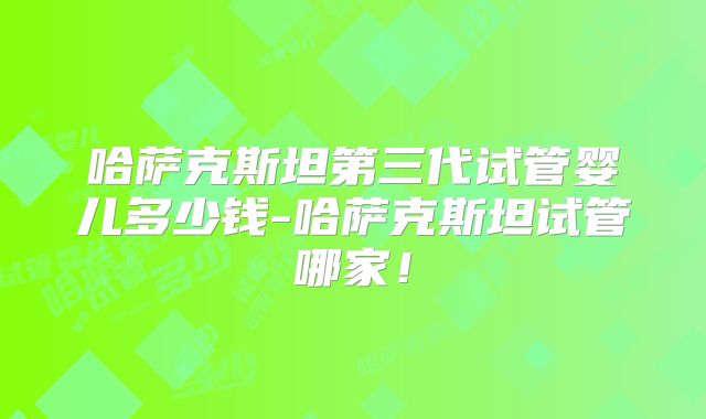 哈萨克斯坦第三代试管婴儿多少钱-哈萨克斯坦试管哪家！
