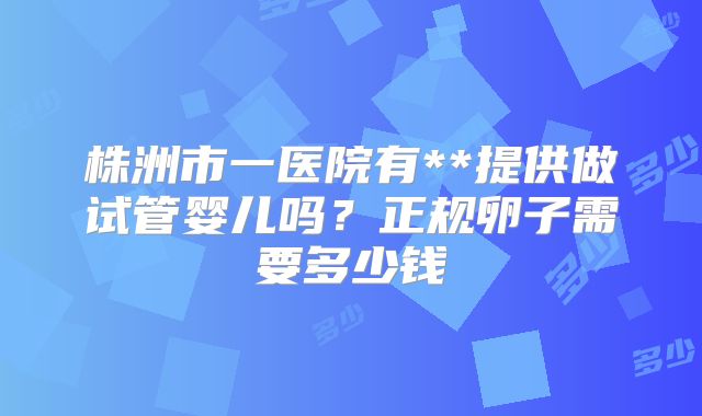 株洲市一医院有**提供做试管婴儿吗？正规卵子需要多少钱