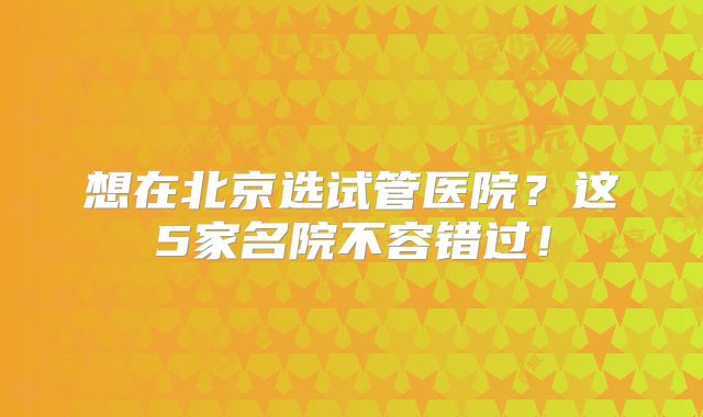 想在北京选试管医院？这5家名院不容错过！