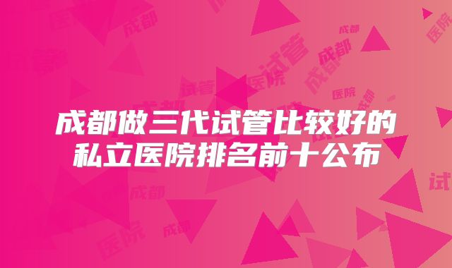 成都做三代试管比较好的私立医院排名前十公布