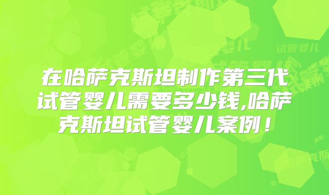 在哈萨克斯坦制作第三代试管婴儿需要多少钱,哈萨克斯坦试管婴儿案例！
