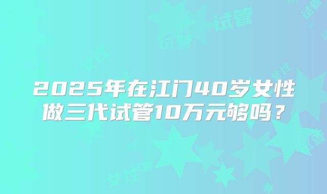 2025年在江门40岁女性做三代试管10万元够吗？