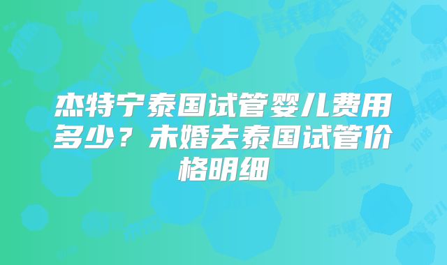 杰特宁泰国试管婴儿费用多少？未婚去泰国试管价格明细