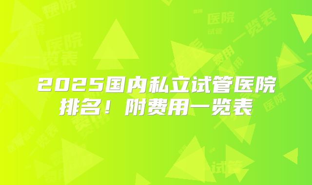 2025国内私立试管医院排名!附费用一览表