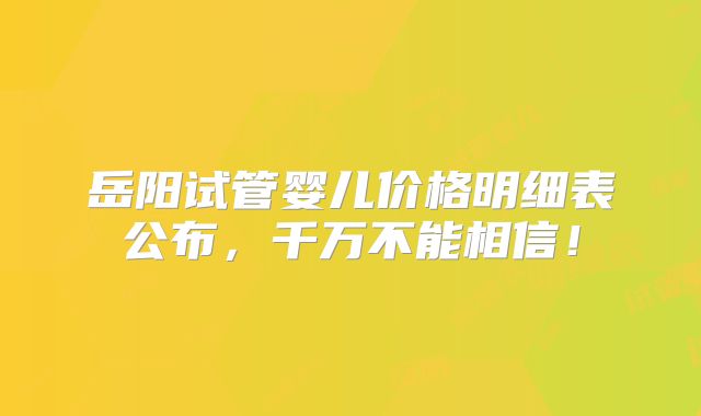 岳阳试管婴儿价格明细表公布,千万不能相信!
