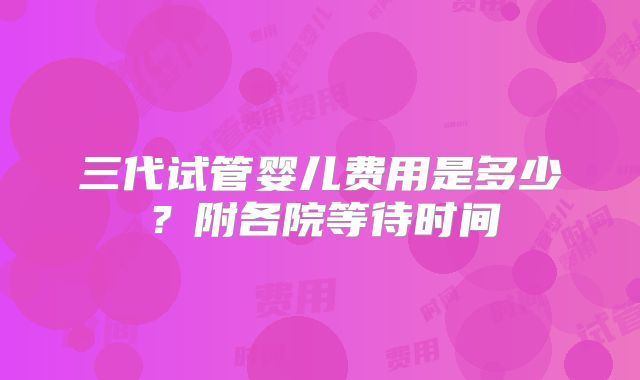 三代试管婴儿费用是多少?附各院等待时间