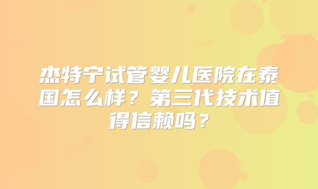 杰特宁试管婴儿医院在泰国怎么样？第三代技术值得信赖吗？