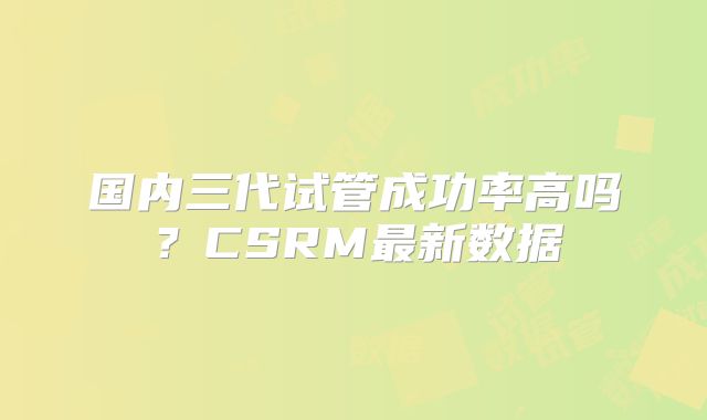 国内三代试管成功率高吗？CSRM最新数据