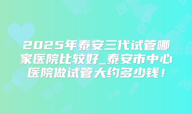 2025年泰安三代试管哪家医院比较好_泰安市中心医院做试管大约多少钱！