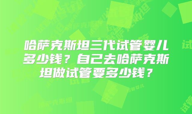 哈萨克斯坦三代试管婴儿多少钱？自己去哈萨克斯坦做试管要多少钱？