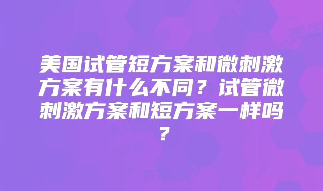 美国试管短方案和微刺激方案有什么不同？试管微刺激方案和短方案一样吗？