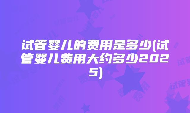 试管婴儿的费用是多少(试管婴儿费用大约多少2025)