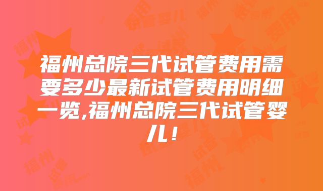 福州总院三代试管费用需要多少最新试管费用明细一览,福州总院三代试管婴儿！