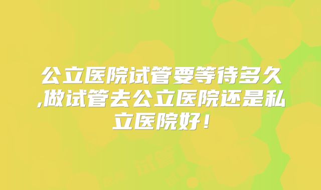 公立医院试管要等待多久,做试管去公立医院还是私立医院好！