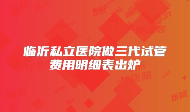 临沂私立医院做三代试管费用明细表出炉
