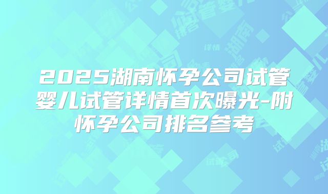 2025湖南怀孕公司试管婴儿试管详情首次曝光-附怀孕公司排名参考
