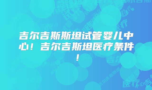 吉尔吉斯斯坦试管婴儿中心！吉尔吉斯坦医疗条件！