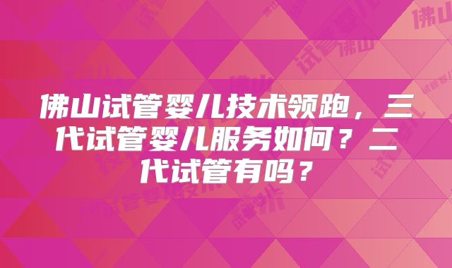 佛山试管婴儿技术领跑，三代试管婴儿服务如何？二代试管有吗？