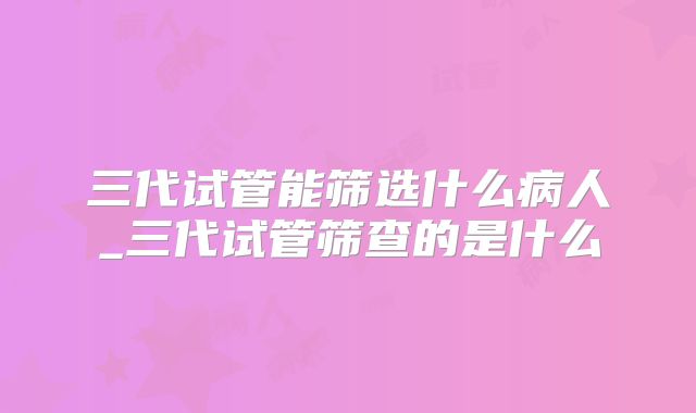 三代试管能筛选什么病人_三代试管筛查的是什么