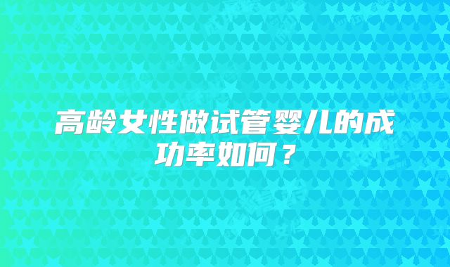 高龄女性做试管婴儿的成功率如何？