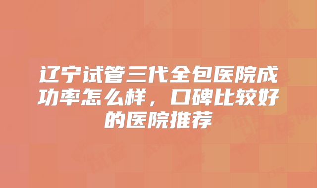 辽宁试管三代全包医院成功率怎么样,口碑比较好的医院推荐