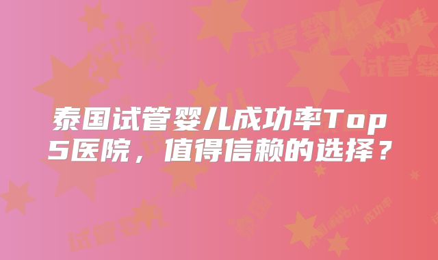 泰国试管婴儿成功率Top5医院，值得信赖的选择？