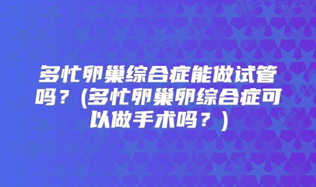 多忙卵巢综合症能做试管吗？(多忙卵巢卵综合症可以做手术吗？)
