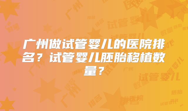 广州做试管婴儿的医院排名？试管婴儿胚胎移植数量？