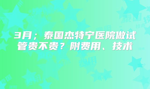 3月；泰国杰特宁医院做试管贵不贵？附费用、技术    