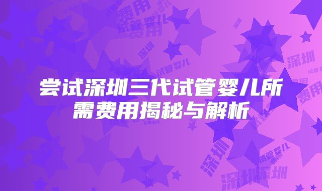 尝试深圳三代试管婴儿所需费用揭秘与解析