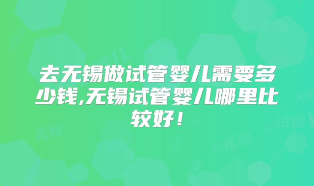 去无锡做试管婴儿需要多少钱,无锡试管婴儿哪里比较好!